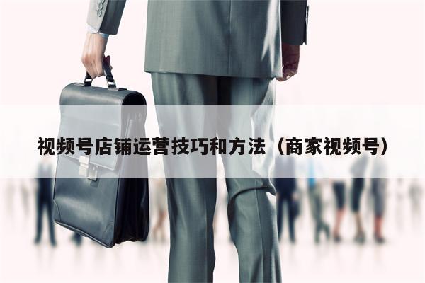视频号店铺运营技巧和方法(商家视频号) 视频号店铺运营技巧和方法(商家视频号)