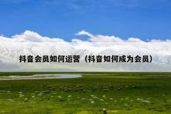 抖音会员如何运营(抖音如何成为会员) 抖音会员如何运营(抖音如何成为会员)