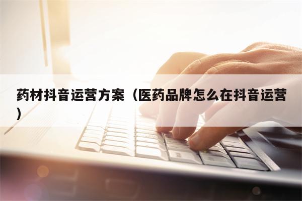 药材抖音运营方案(医药品牌怎么在抖音运营) 药材抖音运营方案(医药品牌怎么在抖音运营)