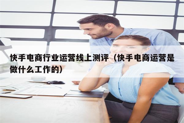 快手电商行业运营线上测评(快手电商运营是做什么工作的) 快手电商行业运营线上测评(快手电商运营是做什么工作的)