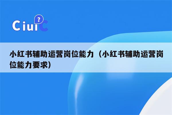 小红书辅助运营岗位能力(小红书辅助运营岗位能力要求)