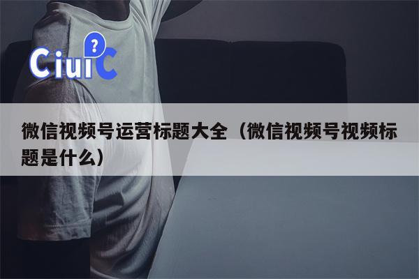 微信视频号运营标题大全（微信视频号视频标题是什么）