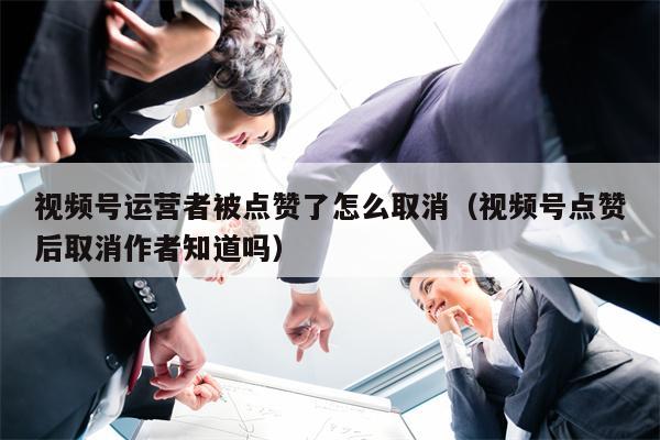 视频号运营者被点赞了怎么取消(视频号点赞后取消作者知道吗) 视频号运营者被点赞了怎么取消(视频号点赞后取消作者知道吗)