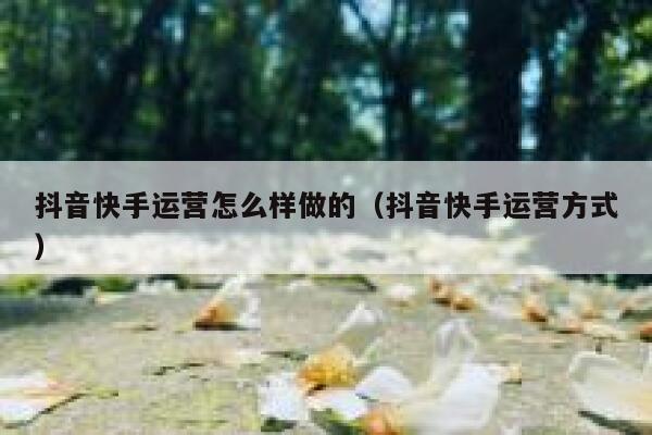 抖音快手运营怎么样做的(抖音快手运营方式) 抖音快手运营怎么样做的(抖音快手运营方式)