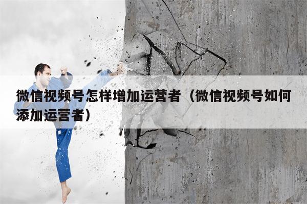 微信视频号怎样增加运营者（微信视频号如何添加运营者）