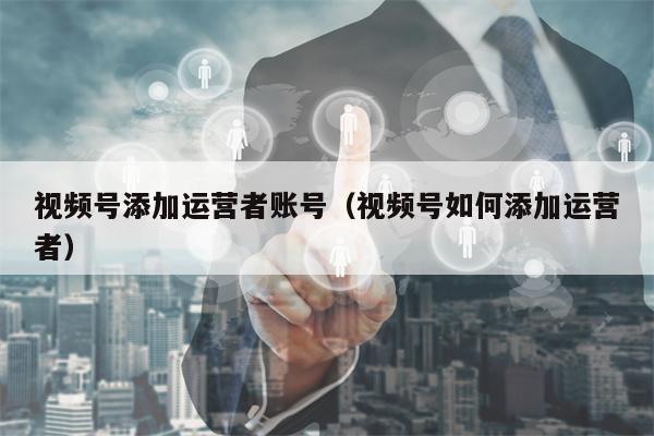 视频号添加运营者账号(视频号如何添加运营者) 视频号添加运营者账号(视频号如何添加运营者)