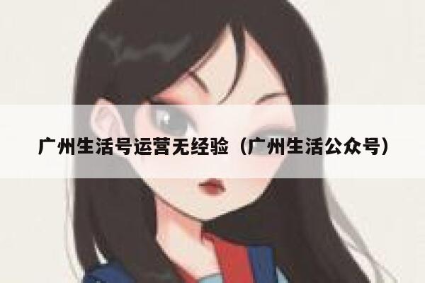 广州生活号运营无经验(广州生活公众号) 广州生活号运营无经验(广州生活公众号)