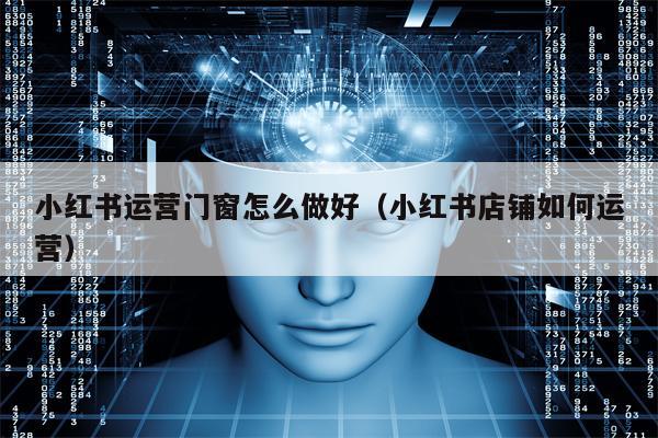 小红书运营门窗怎么做好(小红书店铺如何运营) 小红书运营门窗怎么做好(小红书店铺如何运营)