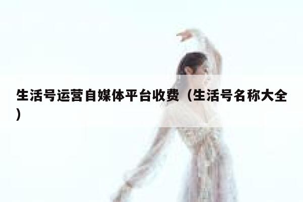生活号运营自媒体平台收费(生活号名称大全) 生活号运营自媒体平台收费(生活号名称大全)