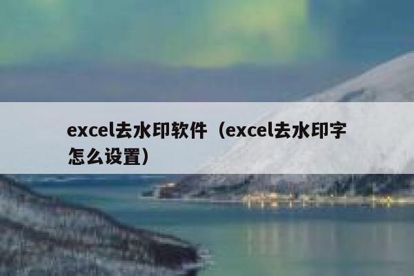 excel去水印软件(excel去水印字怎么设置) excel去水印软件(excel去水印字怎么设置)