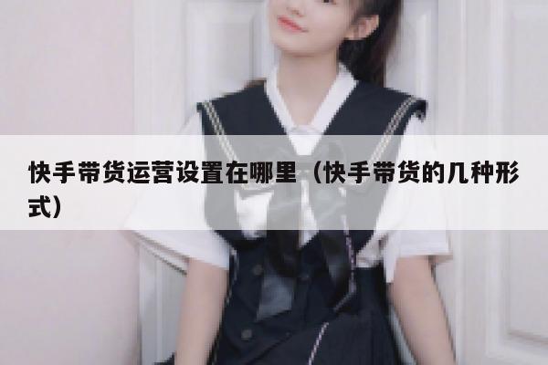 快手带货运营设置在哪里(快手带货的几种形式) 快手带货运营设置在哪里(快手带货的几种形式)