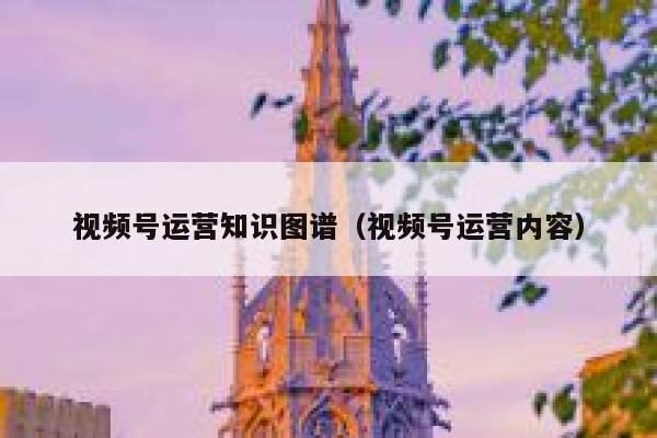 视频号运营知识图谱(视频号运营内容) 视频号运营知识图谱(视频号运营内容)
