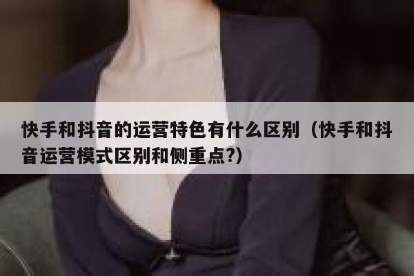 快手和抖音的运营特色有什么区别（快手和抖音运营模式区别和侧重点?）