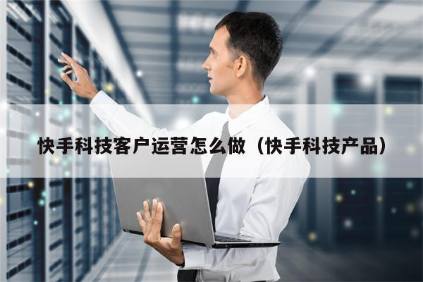 快手科技客户运营怎么做（快手科技产品）