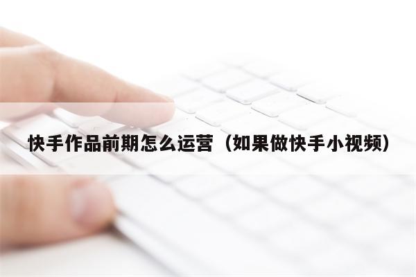 快手作品前期怎么运营(如果做快手小视频)