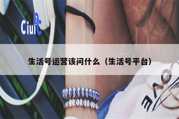 生活号运营该问什么（生活号平台）