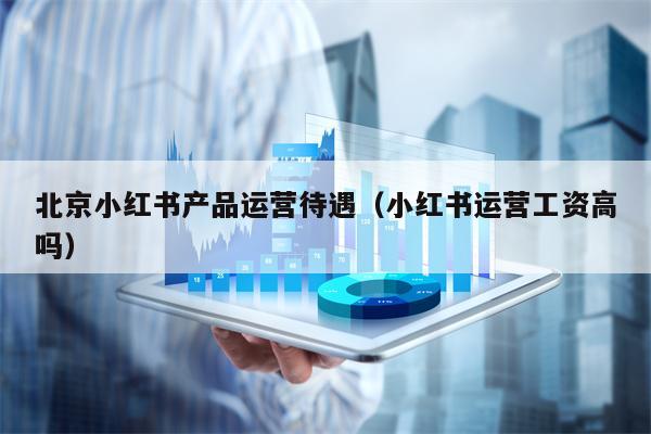 北京小红书产品运营待遇（小红书运营工资高吗）