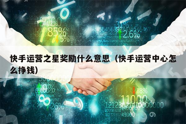 快手运营之星奖励什么意思（快手运营中心怎么挣钱）