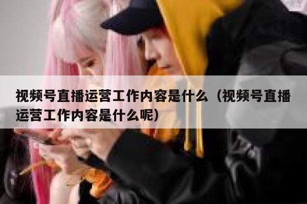 视频号直播运营工作内容是什么（视频号直播运营工作内容是什么呢）