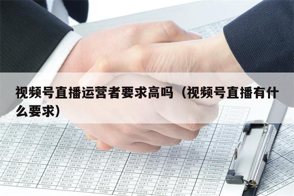 视频号直播运营者要求高吗（视频号直播有什么要求）