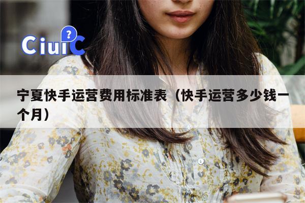 宁夏快手运营费用标准表（快手运营多少钱一个月）