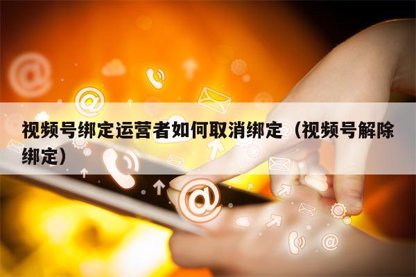 视频号绑定运营者如何取消绑定（视频号解除绑定）