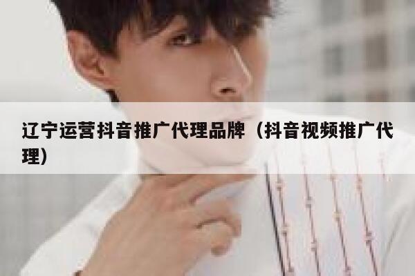 辽宁运营抖音推广代理品牌（抖音视频推广代理）