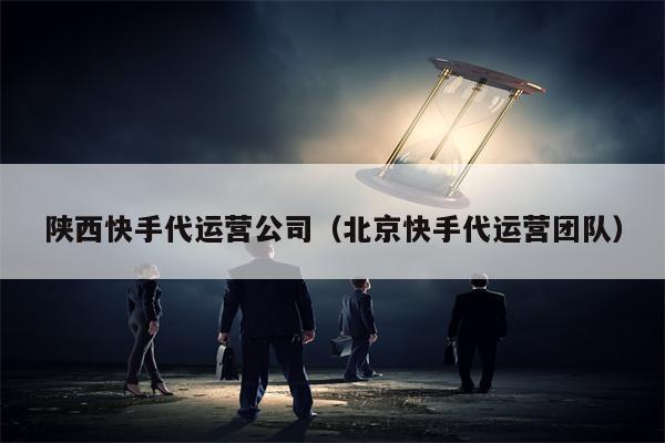 陕西快手代运营公司（北京快手代运营团队）