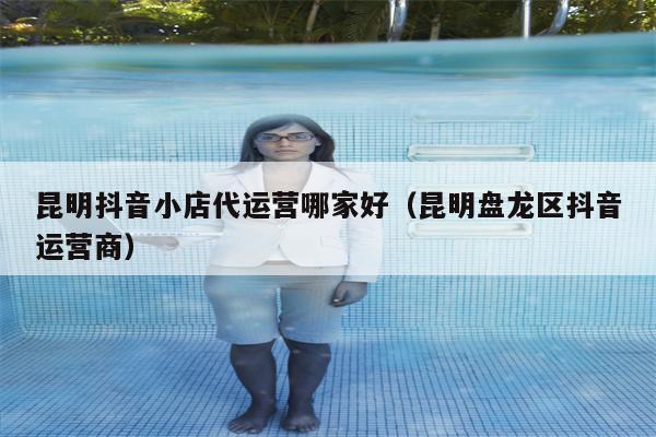 昆明抖音小店代运营哪家好（昆明盘龙区抖音运营商）