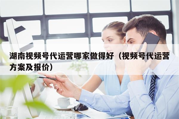 湖南视频号代运营哪家做得好（视频号代运营方案及报价）