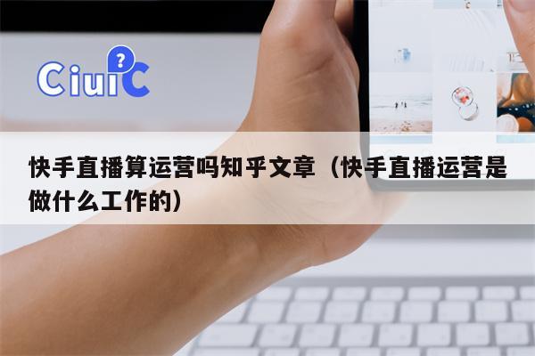 快手直播算运营吗知乎文章(快手直播运营是做什么工作的)