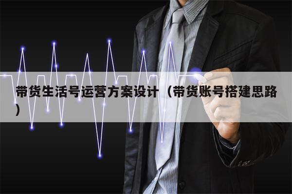 带货生活号运营方案设计(带货账号搭建思路)