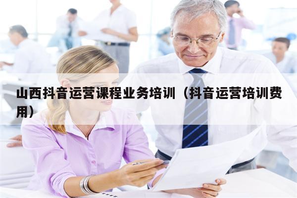 山西抖音运营课程业务培训(抖音运营培训费用)
