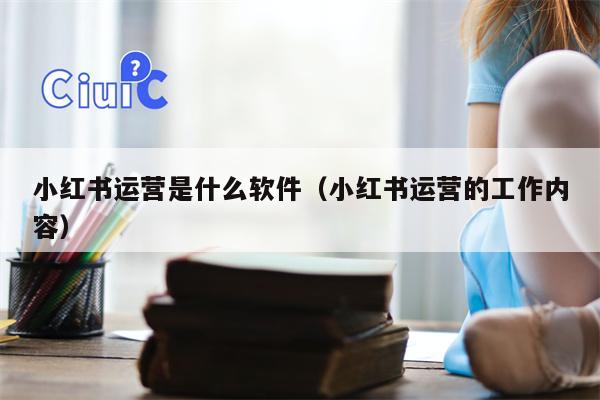小红书运营是什么软件（小红书运营的工作内容）
