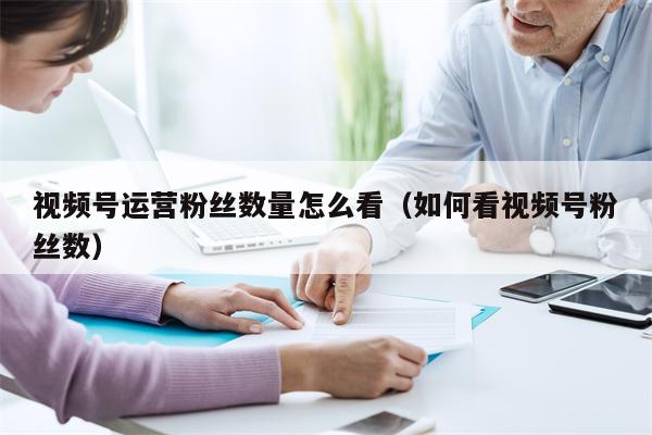 视频号运营粉丝数量怎么看（如何看视频号粉丝数）