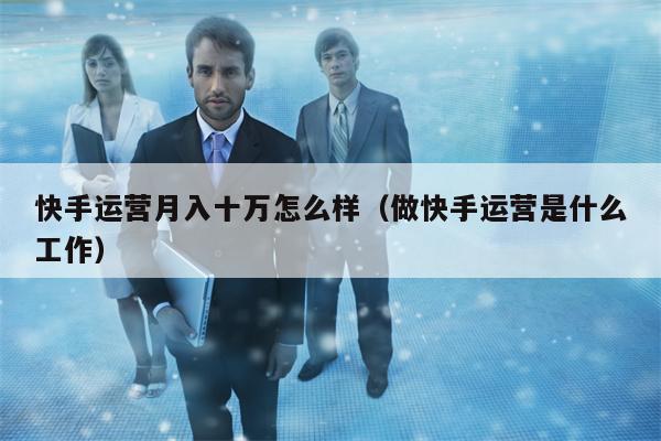 快手运营月入十万怎么样（做快手运营是什么工作）