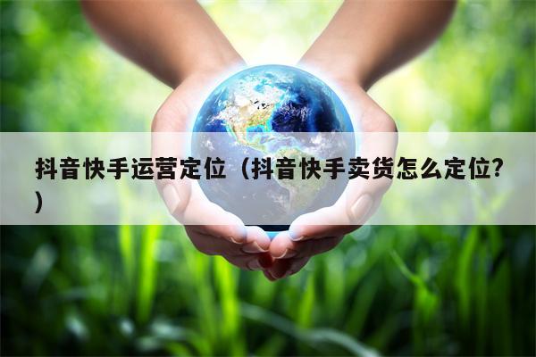 抖音快手运营定位（抖音快手卖货怎么定位?）