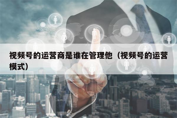 视频号的运营商是谁在管理他（视频号的运营模式）