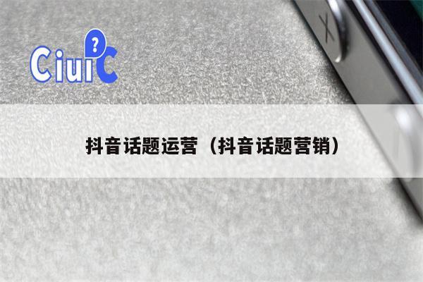 抖音话题运营（抖音话题营销）