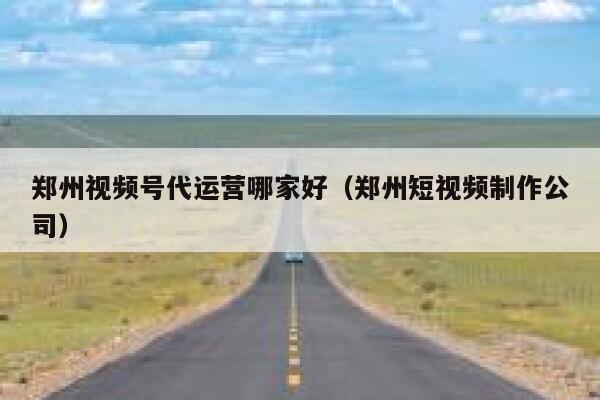 郑州视频号代运营哪家好（郑州短视频制作公司）