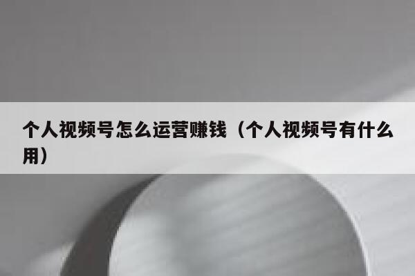 个人视频号怎么运营赚钱（个人视频号有什么用）