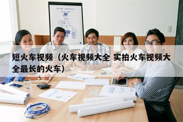 短火车视频（火车视频大全 实拍火车视频大全最长的火车）