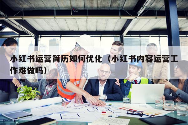 小红书运营简历如何优化（小红书内容运营工作难做吗）