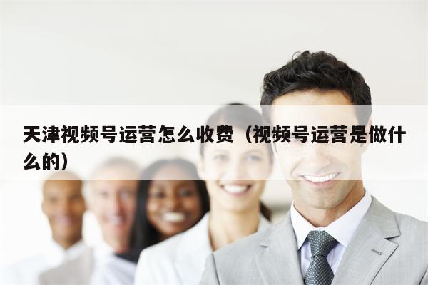 天津视频号运营怎么收费（视频号运营是做什么的）