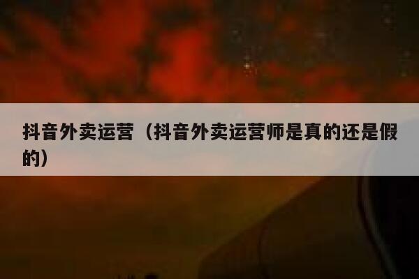 抖音外卖运营（抖音外卖运营师是真的还是假的）