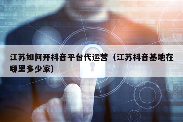 江苏如何开抖音平台代运营（江苏抖音基地在哪里多少家）