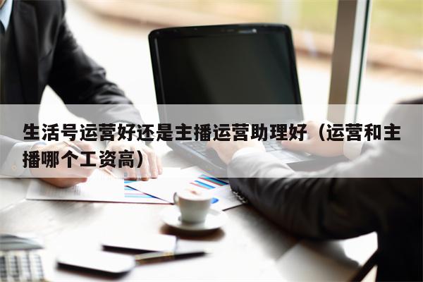 生活号运营好还是主播运营助理好（运营和主播哪个工资高）