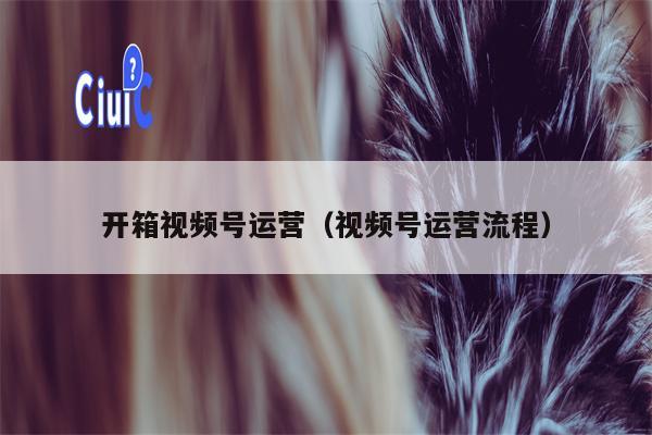 开箱视频号运营（视频号运营流程）