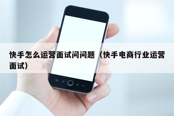 快手怎么运营面试问问题（快手电商行业运营面试）
