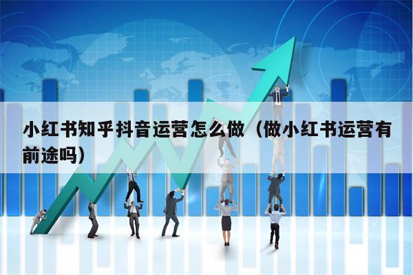 小红书知乎抖音运营怎么做（做小红书运营有前途吗）